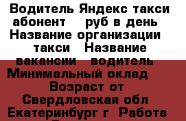 Водитель Яндекс такси.абонент.40 руб в день › Название организации ­ такси › Название вакансии ­ водитель › Минимальный оклад ­ 65 000 › Возраст от ­ 25 - Свердловская обл., Екатеринбург г. Работа » Вакансии   . Свердловская обл.